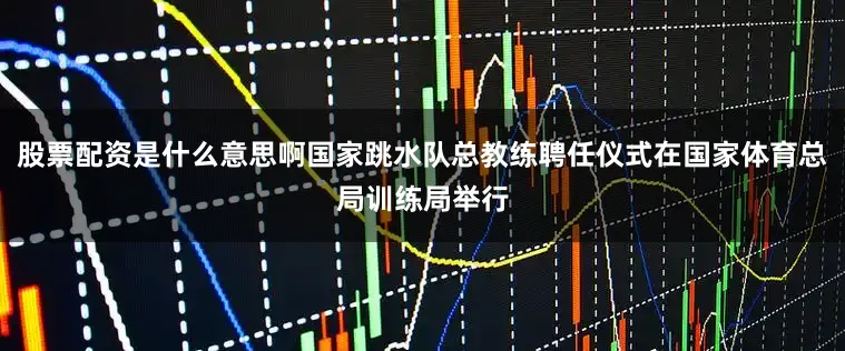 股票配资是什么意思啊国家跳水队总教练聘任仪式在国家体育总局训练局举行