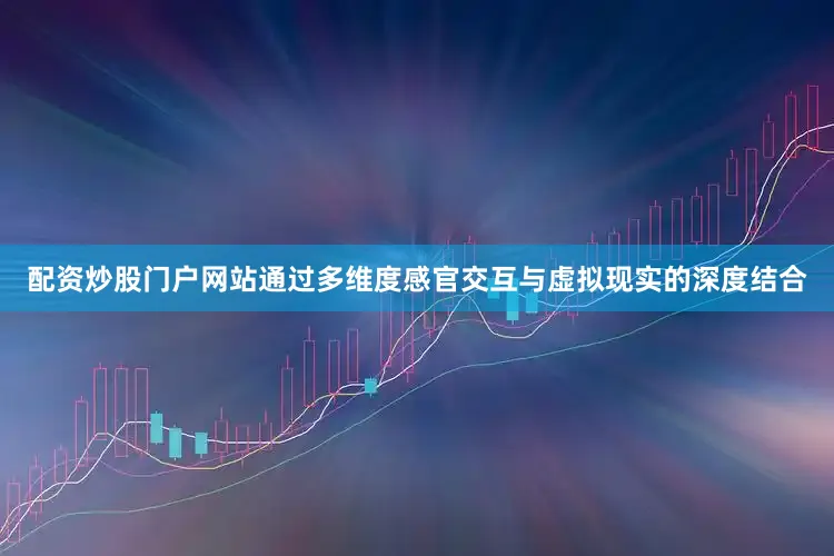 配资炒股门户网站通过多维度感官交互与虚拟现实的深度结合