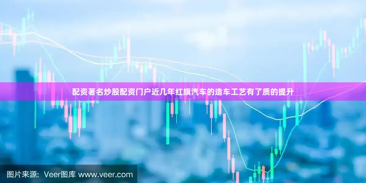配资著名炒股配资门户近几年红旗汽车的造车工艺有了质的提升