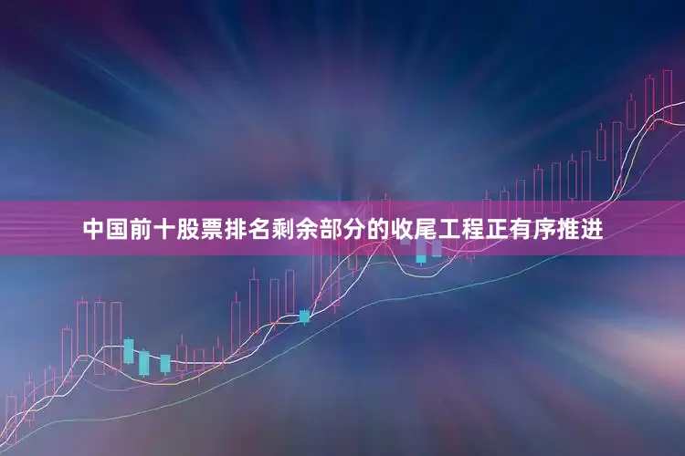 中国前十股票排名剩余部分的收尾工程正有序推进