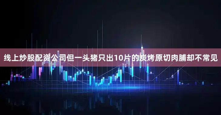 线上炒股配资公司但一头猪只出10片的炭烤原切肉脯却不常见