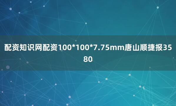 配资知识网配资100*100*7.75mm唐山顺捷报3580