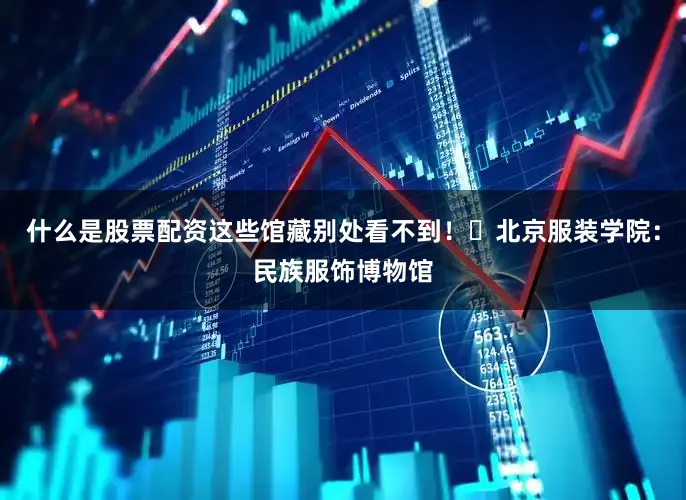 什么是股票配资这些馆藏别处看不到！✅北京服装学院：民族服饰博物馆