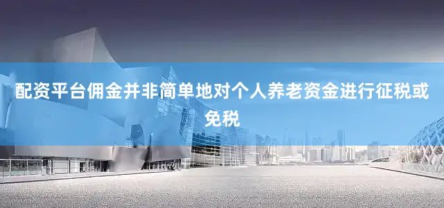 配资平台佣金并非简单地对个人养老资金进行征税或免税