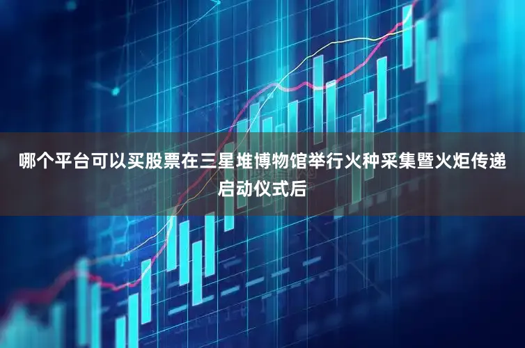 哪个平台可以买股票在三星堆博物馆举行火种采集暨火炬传递启动仪式后