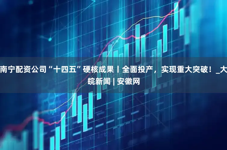 南宁配资公司“十四五”硬核成果丨全面投产，实现重大突破！_大皖新闻 | 安徽网